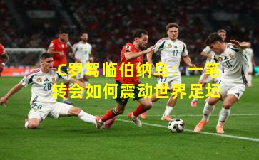 C罗驾临伯纳乌：一笔转会如何震动世界足坛