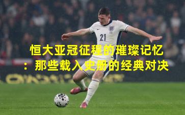 恒大亚冠征程的璀璨记忆:那些载入史册的经典对决