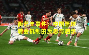 衡艺丰事件:中国篮球转会机制的反思与启示