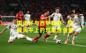 国王杯与西甲联赛:荣耀天平上的双重含金量
