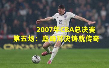 2007年CBA总决赛第五场:巅峰对决铸就传奇