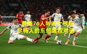 费城76人与波士顿凯尔特人的东部强权对话