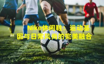Nike休闲鞋：运动基因与日常风尚的完美融合
