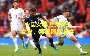 中国女排力克荷兰女排，展现团队韧性