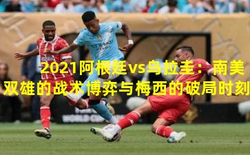 2021阿根廷vs乌拉圭：南美双雄的战术博弈与梅西的破局时刻