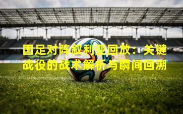 国足对阵叙利亚回放:关键战役的战术解析与瞬间回溯