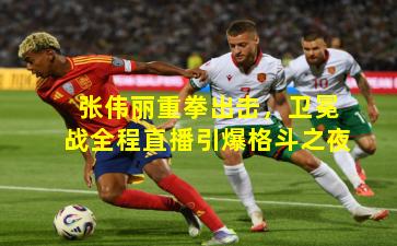 张伟丽重拳出击,卫冕战全程直播引爆格斗之夜