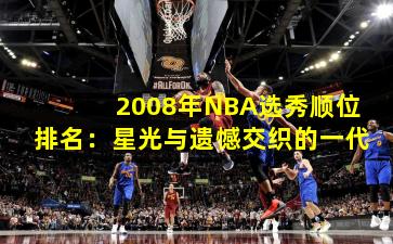2008年NBA选秀顺位排名:星光与遗憾交织的一代
