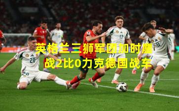 英格兰三狮军团加时鏖战2比0力克德国战车