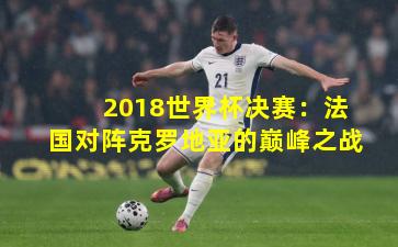 2018世界杯决赛:法国对阵克罗地亚的巅峰之战