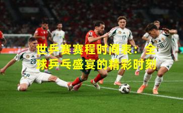 世乒赛赛程时间表:全球乒乓盛宴的精彩时刻