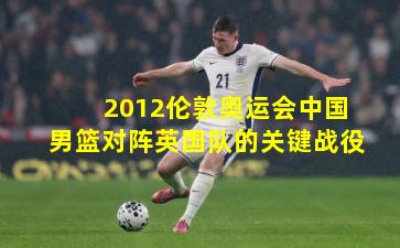 2012伦敦奥运会中国男篮对阵英国队的关键战役