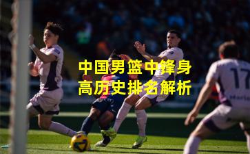 中国男篮中锋身高历史排名解析