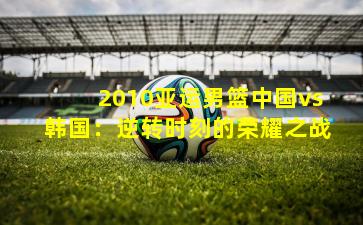 2010亚运男篮中国vs韩国:逆转时刻的荣耀之战