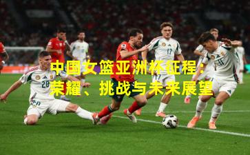 中国女篮亚洲杯征程：荣耀、挑战与未来展望